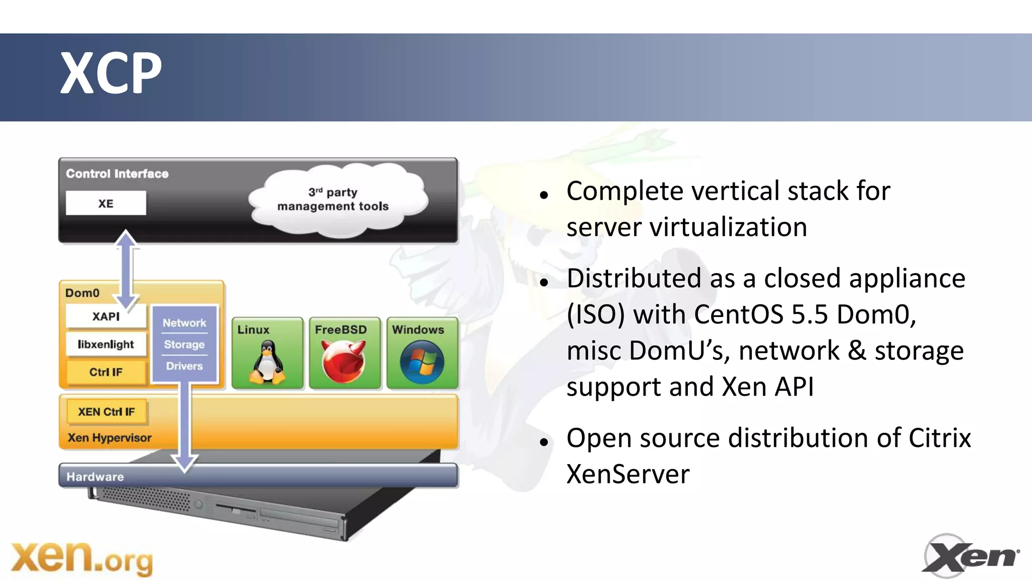 XCP
         Complete vertical stack for
          server virtualization
         Distributed as a closed appliance
          (ISO) with CentOS 5.5 Dom0,
          misc DomU’s, network & storage
          support and Xen API
         Open source distribution of Citrix
          XenServer
 