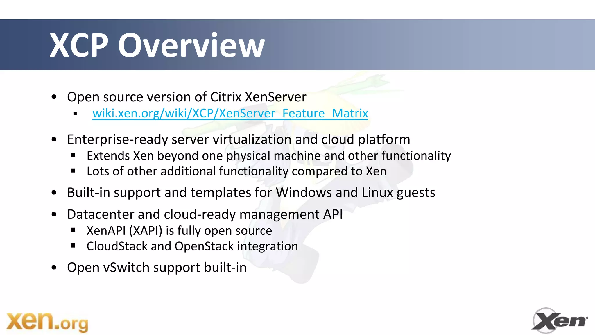 XCP Overview
• Open source version of Citrix XenServer
      wiki.xen.org/wiki/XCP/XenServer_Feature_Matrix
• Enterprise-ready server virtualization and cloud platform
    Extends Xen beyond one physical machine and other functionality
    Lots of other additional functionality compared to Xen
• Built-in support and templates for Windows and Linux guests
• Datacenter and cloud-ready management API
    XenAPI (XAPI) is fully open source
    CloudStack and OpenStack integration
• Open vSwitch support built-in
 