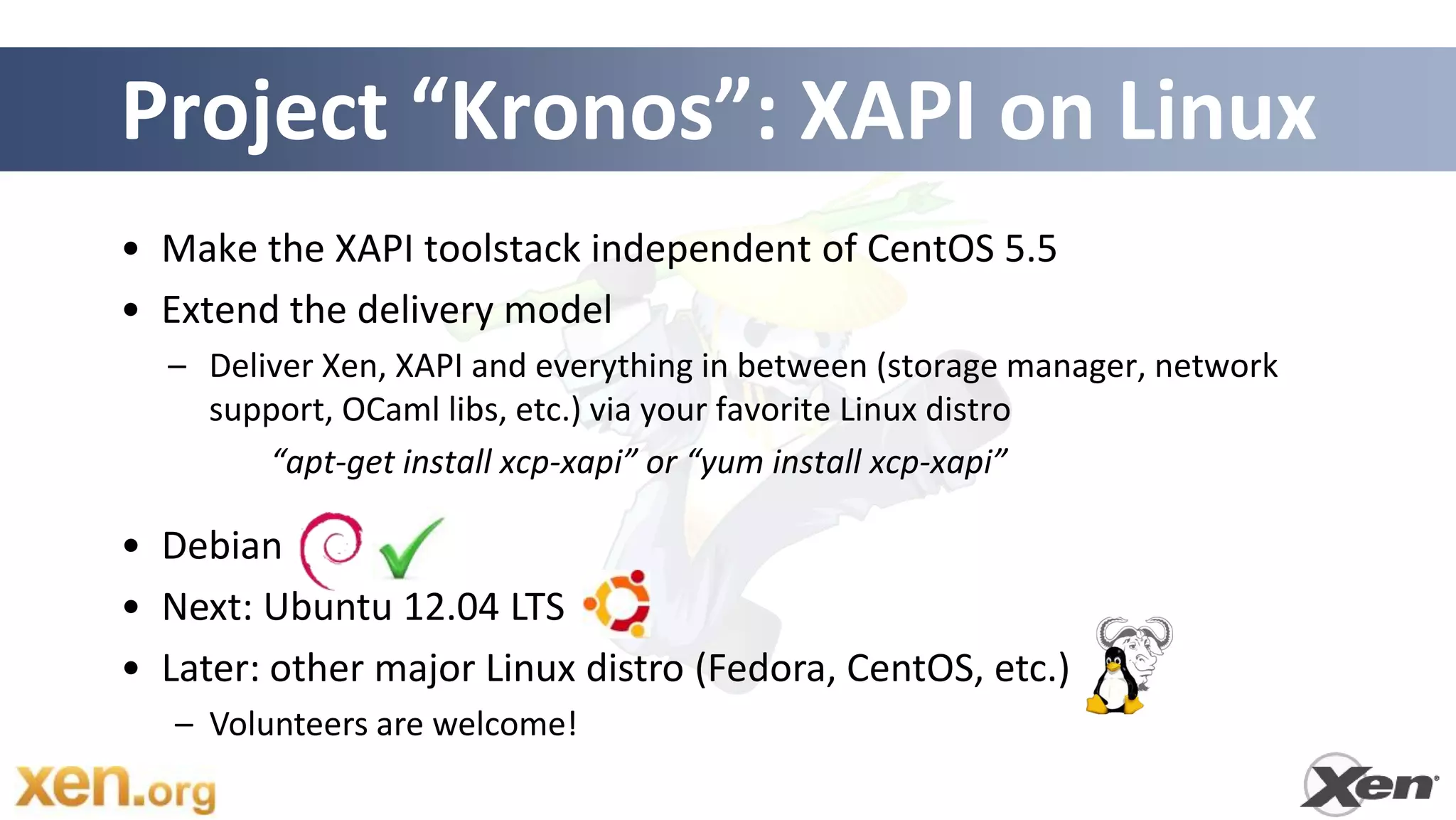 Project “Kronos”: XAPI on Linux
• Make the XAPI toolstack independent of CentOS 5.5
• Extend the delivery model
  – Deliver Xen, XAPI and everything in between (storage manager, network
    support, OCaml libs, etc.) via your favorite Linux distro
        “apt-get install xcp-xapi” or “yum install xcp-xapi”

• Debian
• Next: Ubuntu 12.04 LTS
• Later: other major Linux distro (Fedora, CentOS, etc.)
   – Volunteers are welcome!
 