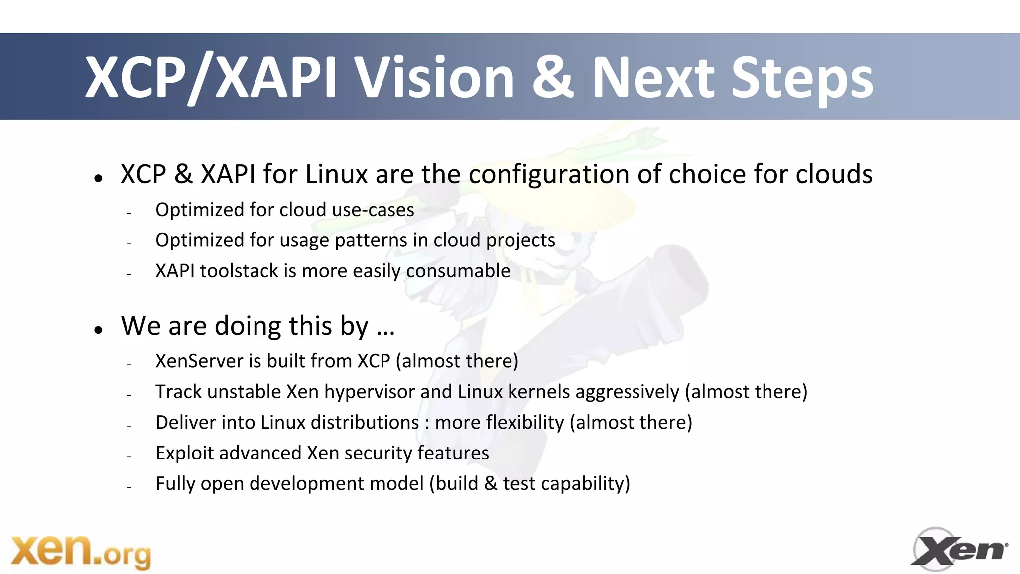 XCP/XAPI Vision & Next Steps
   XCP & XAPI for Linux are the configuration of choice for clouds
    –   Optimized for cloud use-cases
    –   Optimized for usage patterns in cloud projects
    –   XAPI toolstack is more easily consumable

   We are doing this by …
    –   XenServer is built from XCP (almost there)
    –   Track unstable Xen hypervisor and Linux kernels aggressively (almost there)
    –   Deliver into Linux distributions : more flexibility (almost there)
    –   Exploit advanced Xen security features
    –   Fully open development model (build & test capability)
 