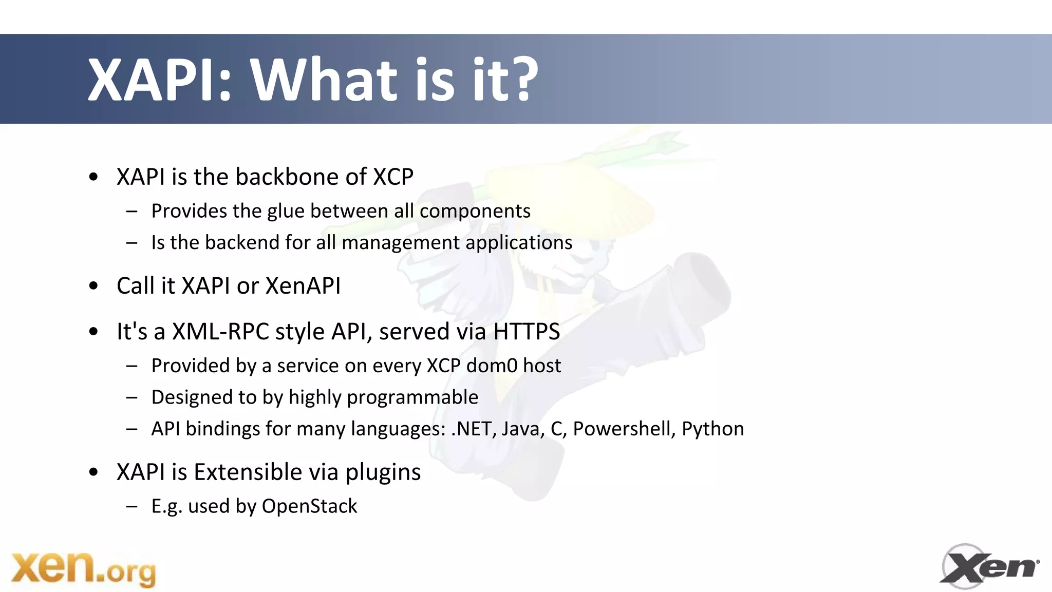 XAPI: What is it?
• XAPI is the backbone of XCP
   – Provides the glue between all components
   – Is the backend for all management applications

• Call it XAPI or XenAPI
• It's a XML-RPC style API, served via HTTPS
   – Provided by a service on every XCP dom0 host
   – Designed to by highly programmable
   – API bindings for many languages: .NET, Java, C, Powershell, Python

• XAPI is Extensible via plugins
   – E.g. used by OpenStack
 