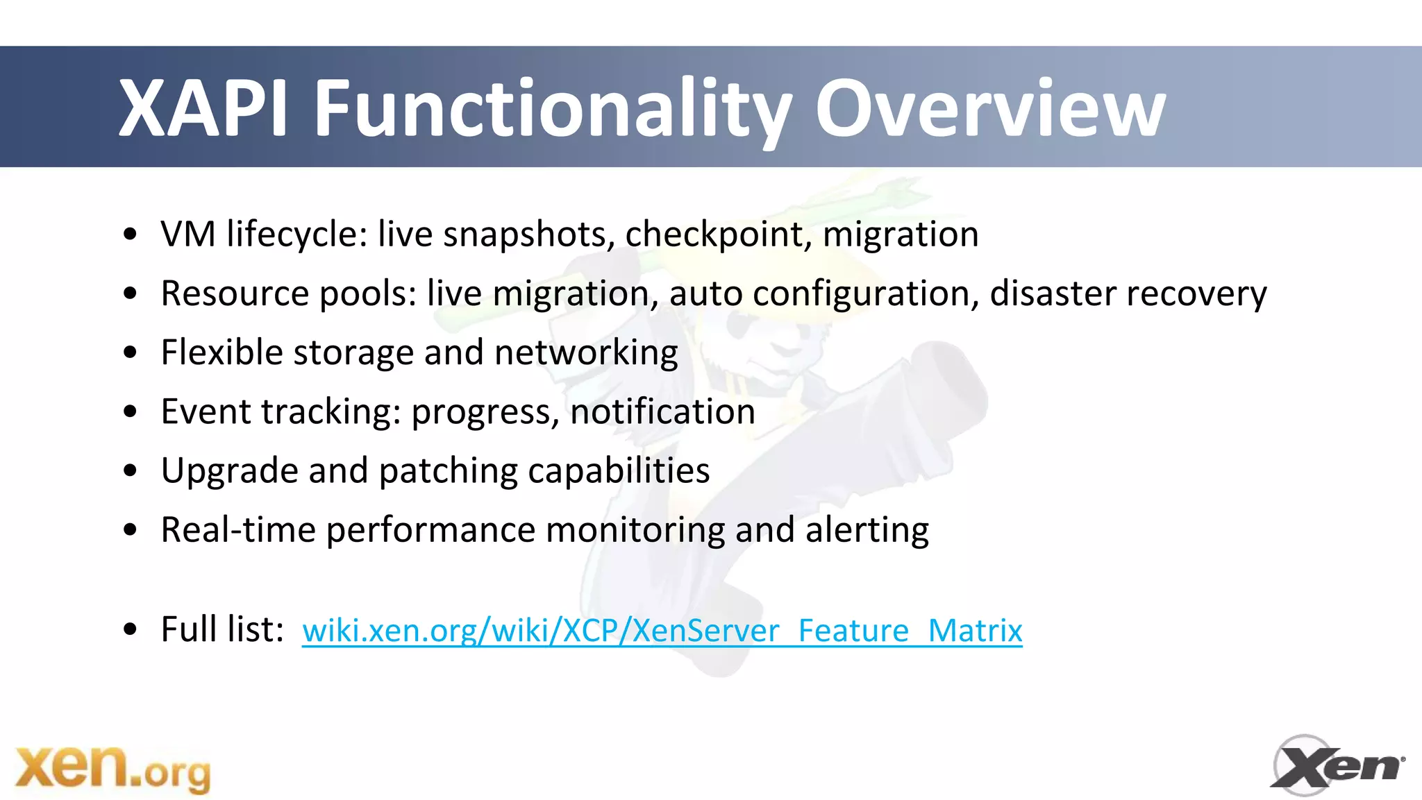 XAPI Functionality Overview
•   VM lifecycle: live snapshots, checkpoint, migration
•   Resource pools: live migration, auto configuration, disaster recovery
•   Flexible storage and networking
•   Event tracking: progress, notification
•   Upgrade and patching capabilities
•   Real-time performance monitoring and alerting

• Full list: wiki.xen.org/wiki/XCP/XenServer_Feature_Matrix
 