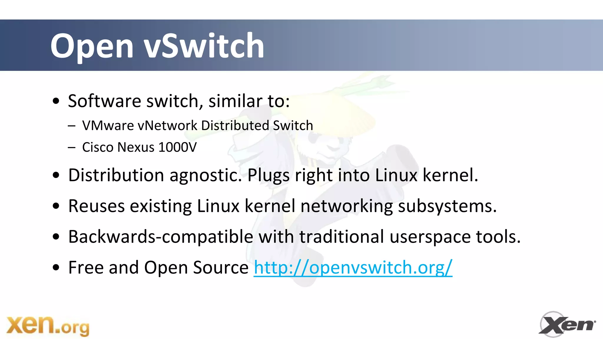Open vSwitch
• Software switch, similar to:
  – VMware vNetwork Distributed Switch
  – Cisco Nexus 1000V
• Distribution agnostic. Plugs right into Linux kernel.
• Reuses existing Linux kernel networking subsystems.
• Backwards-compatible with traditional userspace tools.
• Free and Open Source http://openvswitch.org/
 