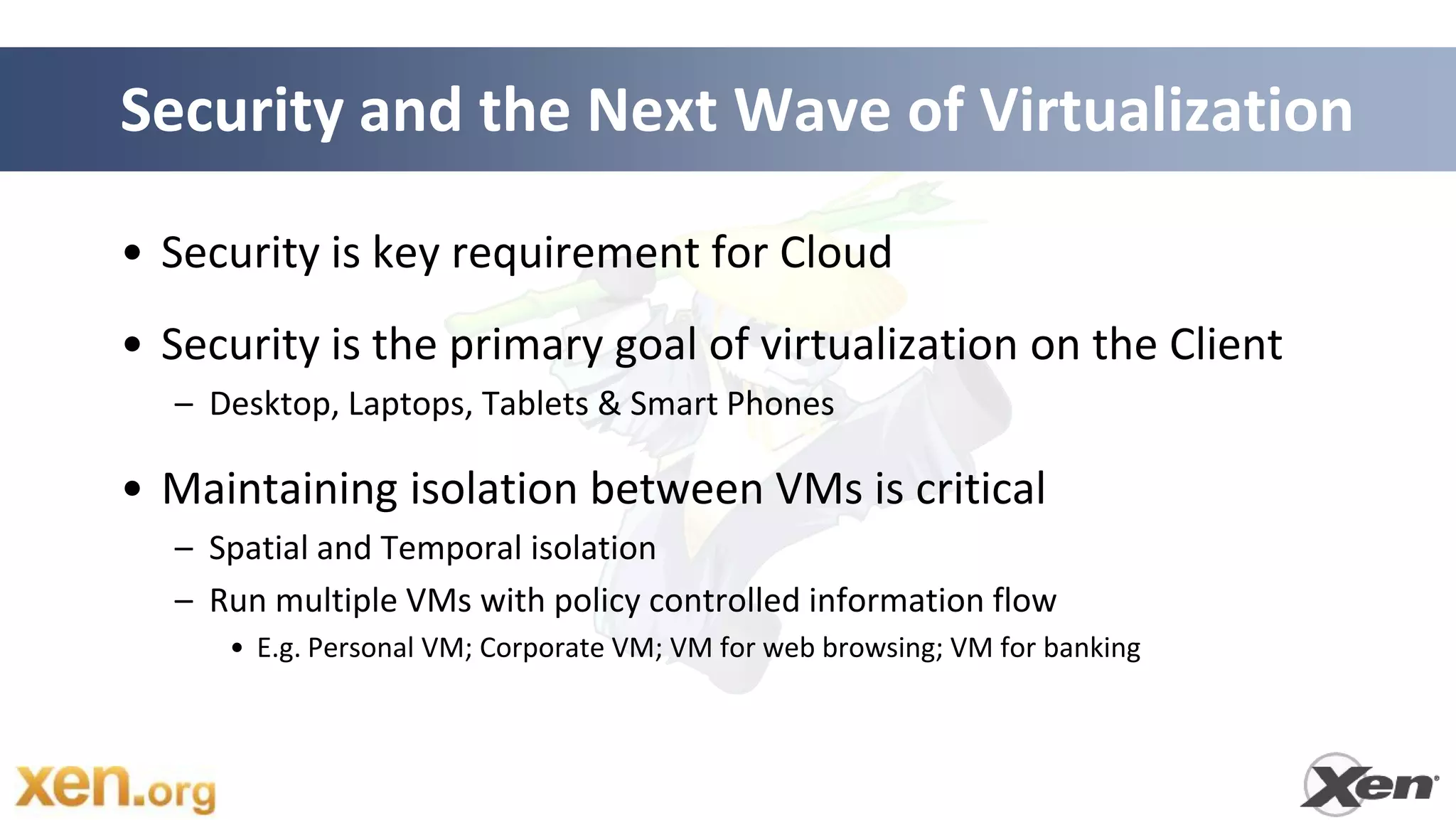 Security and the Next Wave of Virtualization

• Security is key requirement for Cloud
• Security is the primary goal of virtualization on the Client
  – Desktop, Laptops, Tablets & Smart Phones

• Maintaining isolation between VMs is critical
  – Spatial and Temporal isolation
  – Run multiple VMs with policy controlled information flow
     • E.g. Personal VM; Corporate VM; VM for web browsing; VM for banking
 