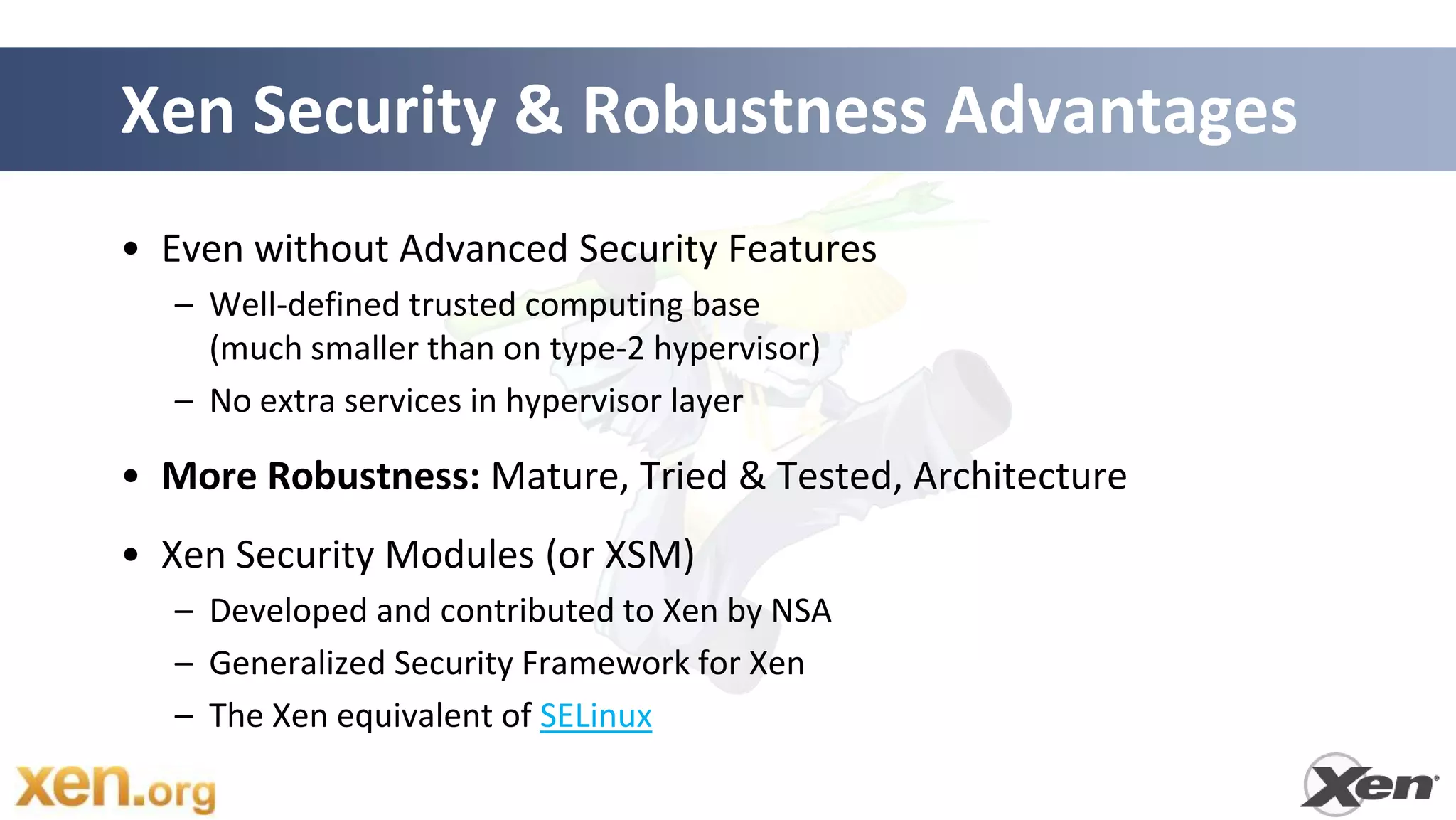 Xen Security & Robustness Advantages
• Even without Advanced Security Features
  – Well-defined trusted computing base
    (much smaller than on type-2 hypervisor)
  – No extra services in hypervisor layer

• More Robustness: Mature, Tried & Tested, Architecture
• Xen Security Modules (or XSM)
  – Developed and contributed to Xen by NSA
  – Generalized Security Framework for Xen
  – The Xen equivalent of SELinux

                                               43
 