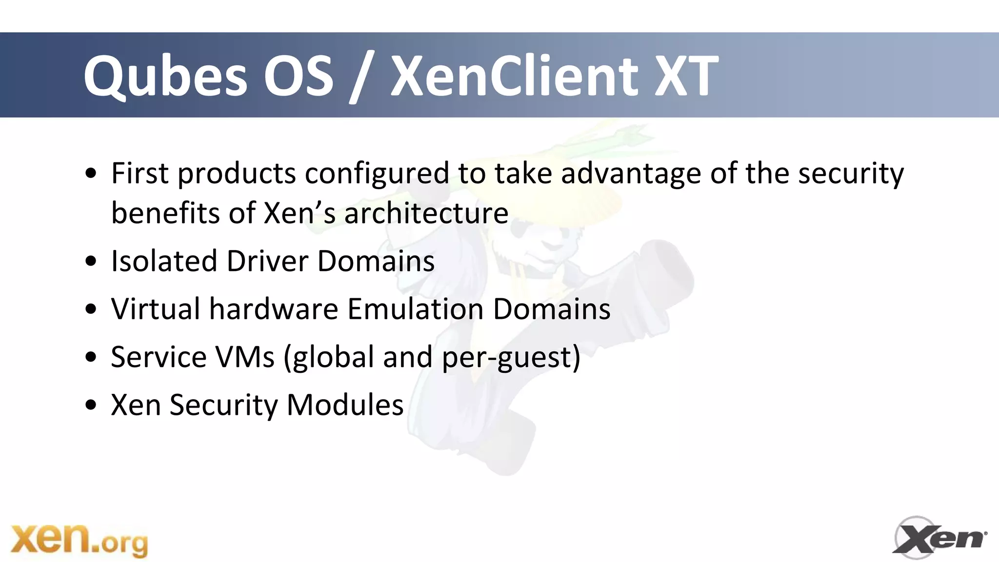 Qubes OS / XenClient XT
• First products configured to take advantage of the security
  benefits of Xen’s architecture
• Isolated Driver Domains
• Virtual hardware Emulation Domains
• Service VMs (global and per-guest)
• Xen Security Modules
 
