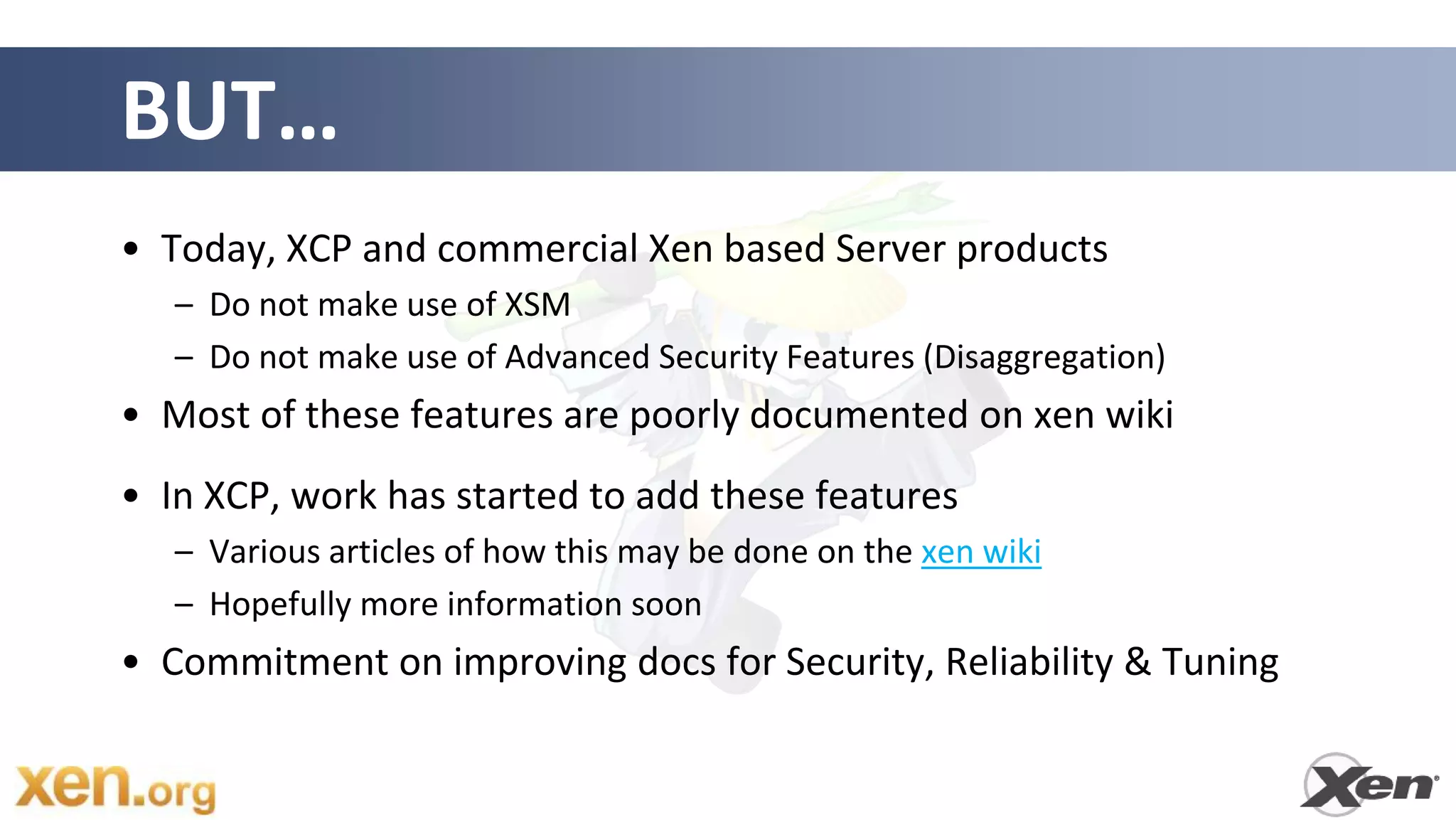 BUT…
• Today, XCP and commercial Xen based Server products
   – Do not make use of XSM
   – Do not make use of Advanced Security Features (Disaggregation)
• Most of these features are poorly documented on xen wiki
• In XCP, work has started to add these features
   – Various articles of how this may be done on the xen wiki
   – Hopefully more information soon
• Commitment on improving docs for Security, Reliability & Tuning
 