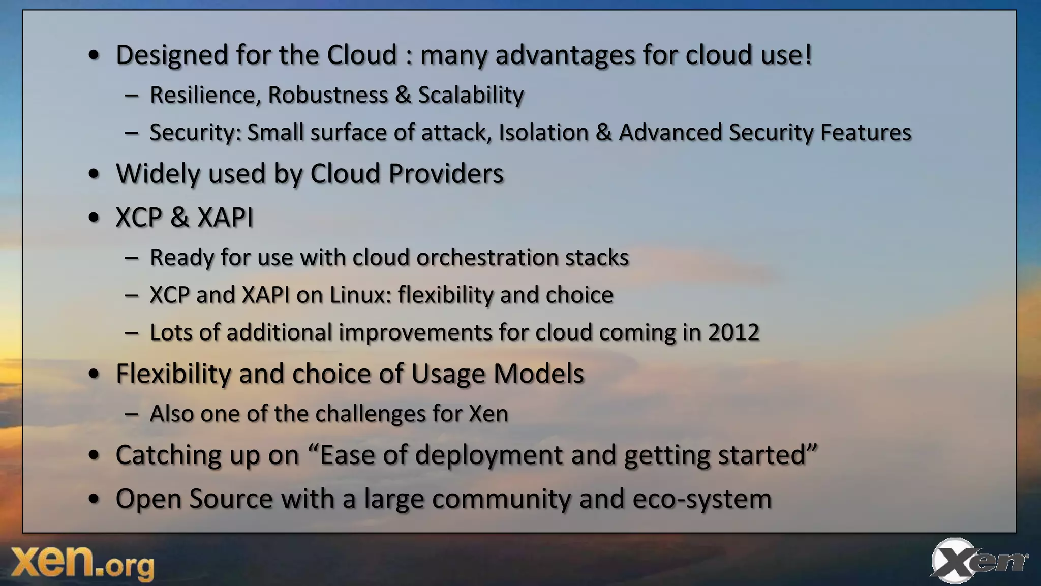 • Designed for the Cloud : many advantages for cloud use!
   – Resilience, Robustness & Scalability
   – Security: Small surface of attack, Isolation & Advanced Security Features
• Widely used by Cloud Providers
• XCP & XAPI
   – Ready for use with cloud orchestration stacks
   – XCP and XAPI on Linux: flexibility and choice
   – Lots of additional improvements for cloud coming in 2012
• Flexibility and choice of Usage Models
   – Also one of the challenges for Xen
• Catching up on “Ease of deployment and getting started”
• Open Source with a large community and eco-system
 