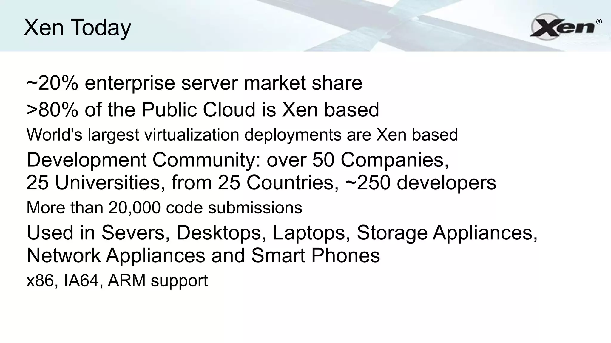 Xen Today                                                  ®




~20% enterprise server market share
>80% of the Public Cloud is Xen based
World's largest virtualization deployments are Xen based
Development Community: over 50 Companies,
25 Universities, from 25 Countries, ~250 developers
More than 20,000 code submissions
Used in Severs, Desktops, Laptops, Storage Appliances,
Network Appliances and Smart Phones
x86, IA64, ARM support
 