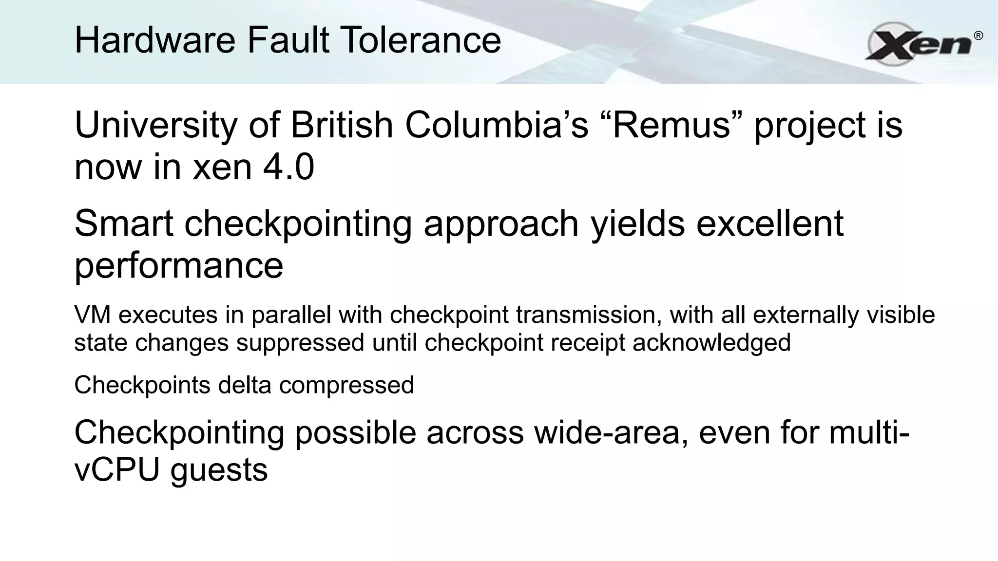Hardware Fault Tolerance                                                            ®




University of British Columbia’s “Remus” project is
now in xen 4.0
Smart checkpointing approach yields excellent
performance
VM executes in parallel with checkpoint transmission, with all externally visible
state changes suppressed until checkpoint receipt acknowledged
Checkpoints delta compressed

Checkpointing possible across wide-area, even for multi-
vCPU guests
 