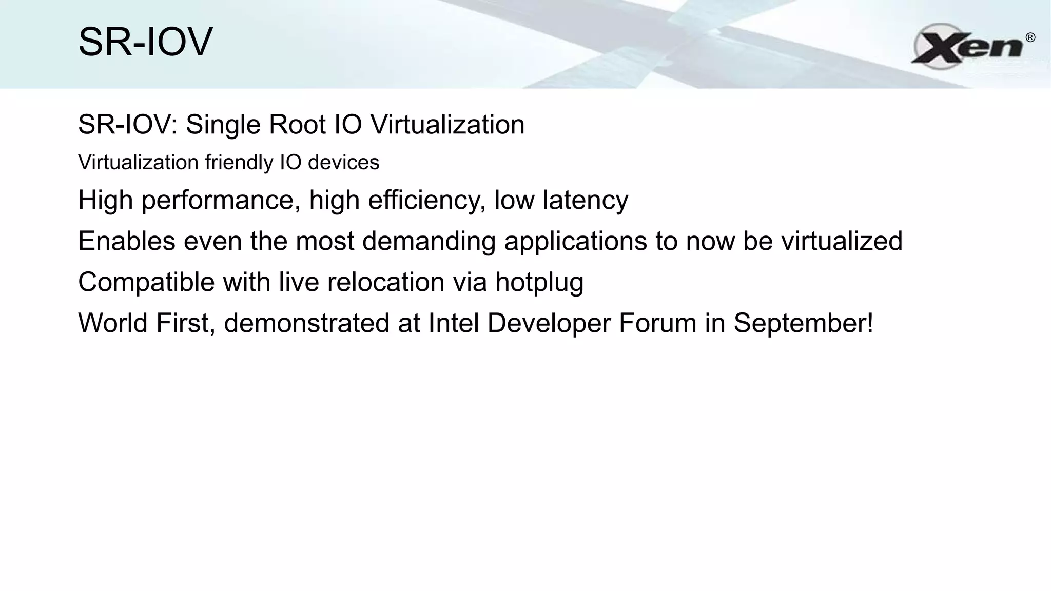 SR-IOV                                                               ®




SR-IOV: Single Root IO Virtualization
Virtualization friendly IO devices
High performance, high efficiency, low latency
Enables even the most demanding applications to now be virtualized
Compatible with live relocation via hotplug
World First, demonstrated at Intel Developer Forum in September!
 
