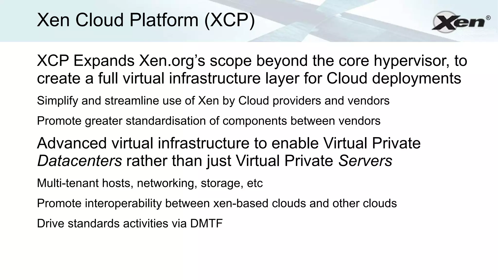 Xen Cloud Platform (XCP)                                             ®




XCP Expands Xen.org’s scope beyond the core hypervisor, to
create a full virtual infrastructure layer for Cloud deployments
Simplify and streamline use of Xen by Cloud providers and vendors
Promote greater standardisation of components between vendors

Advanced virtual infrastructure to enable Virtual Private
Datacenters rather than just Virtual Private Servers
Multi-tenant hosts, networking, storage, etc
Promote interoperability between xen-based clouds and other clouds
Drive standards activities via DMTF
 