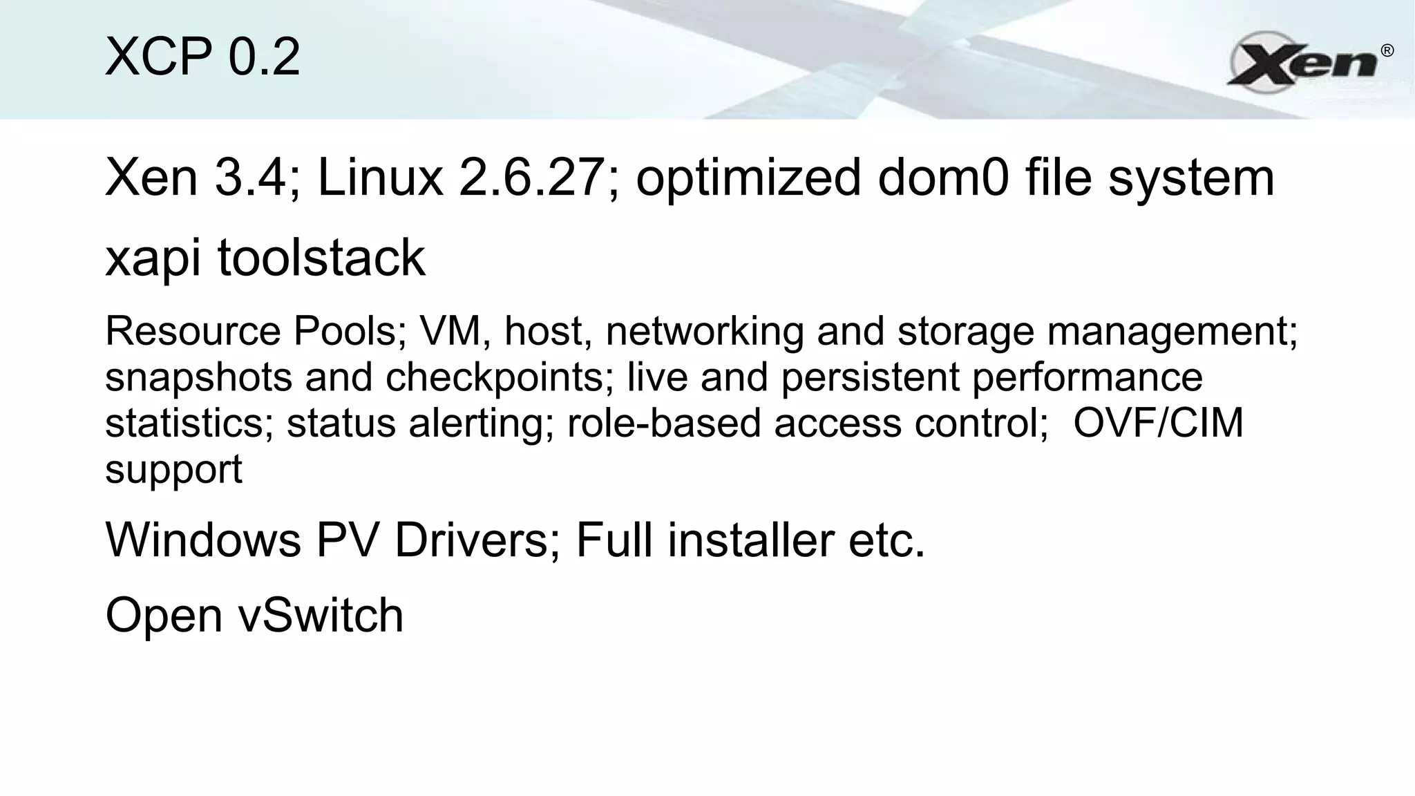 XCP 0.2                                                           ®




Xen 3.4; Linux 2.6.27; optimized dom0 file system
xapi toolstack
Resource Pools; VM, host, networking and storage management;
snapshots and checkpoints; live and persistent performance
statistics; status alerting; role-based access control; OVF/CIM
support
Windows PV Drivers; Full installer etc.
Open vSwitch
 