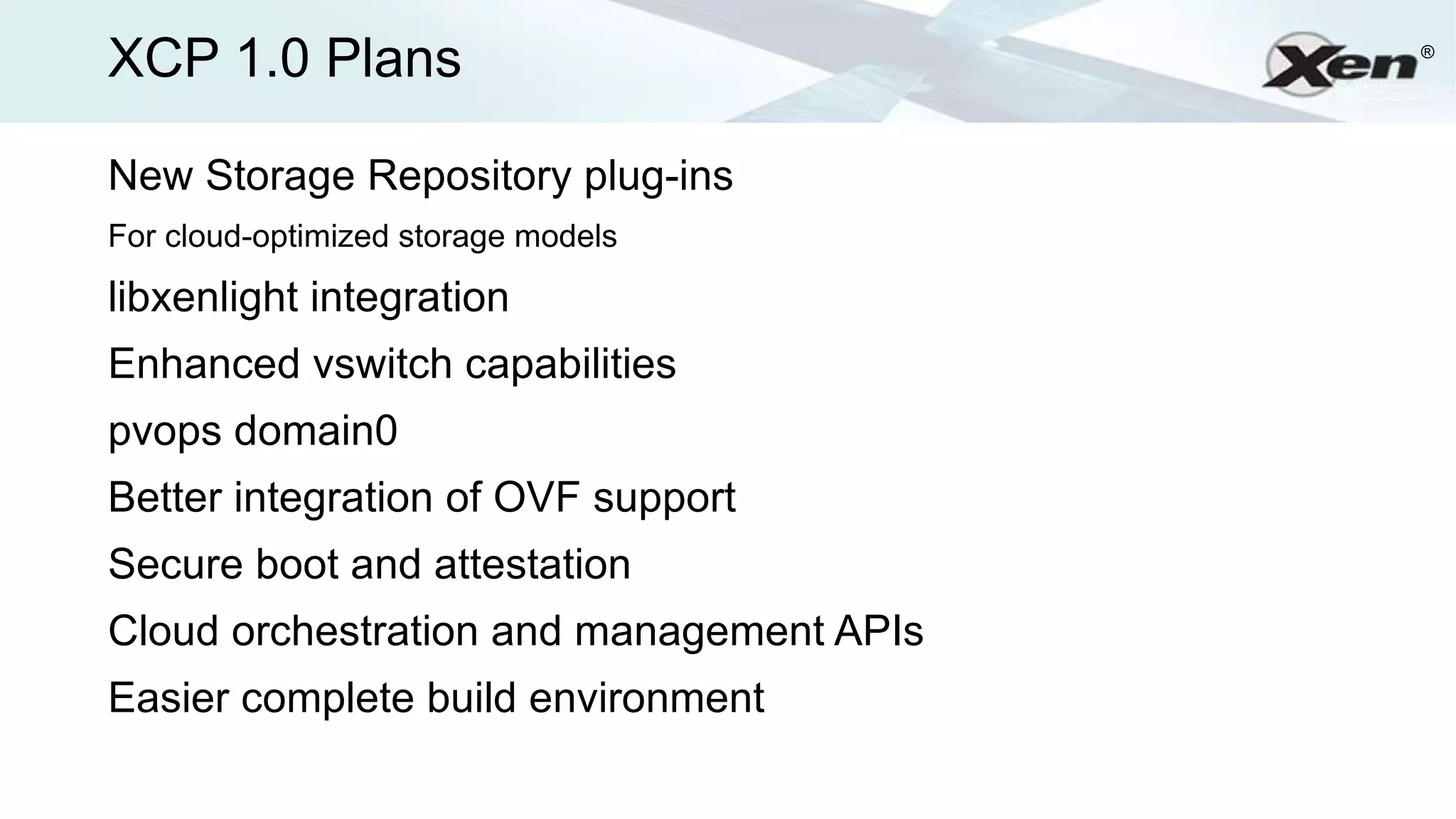 XCP 1.0 Plans                             ®




New Storage Repository plug-ins
For cloud-optimized storage models

libxenlight integration
Enhanced vswitch capabilities
pvops domain0
Better integration of OVF support
Secure boot and attestation
Cloud orchestration and management APIs
Easier complete build environment
 