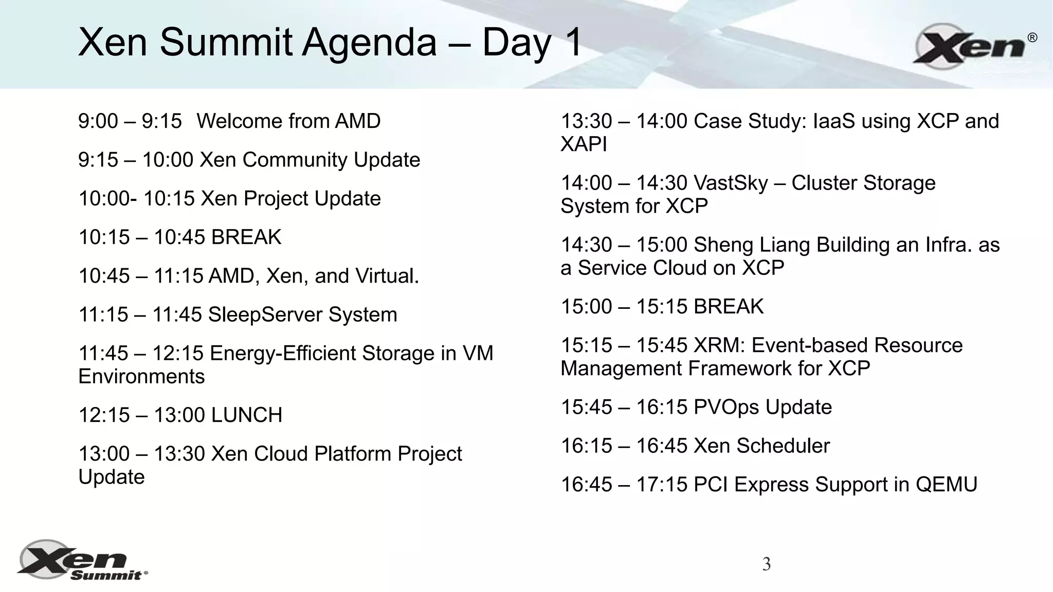 Xen Summit Agenda – Day 1                                                                        ®




9:00 – 9:15 Welcome from AMD                   13:30 – 14:00 Case Study: IaaS using XCP and
                                               XAPI
9:15 – 10:00 Xen Community Update
                                               14:00 – 14:30 VastSky – Cluster Storage
10:00- 10:15 Xen Project Update                System for XCP
10:15 – 10:45 BREAK                            14:30 – 15:00 Sheng Liang Building an Infra. as
10:45 – 11:15 AMD, Xen, and Virtual.           a Service Cloud on XCP

11:15 – 11:45 SleepServer System               15:00 – 15:15 BREAK

11:45 – 12:15 Energy-Efficient Storage in VM   15:15 – 15:45 XRM: Event-based Resource
Environments                                   Management Framework for XCP

12:15 – 13:00 LUNCH                            15:45 – 16:15 PVOps Update

13:00 – 13:30 Xen Cloud Platform Project       16:15 – 16:45 Xen Scheduler
Update                                         16:45 – 17:15 PCI Express Support in QEMU


                                                                    3
 