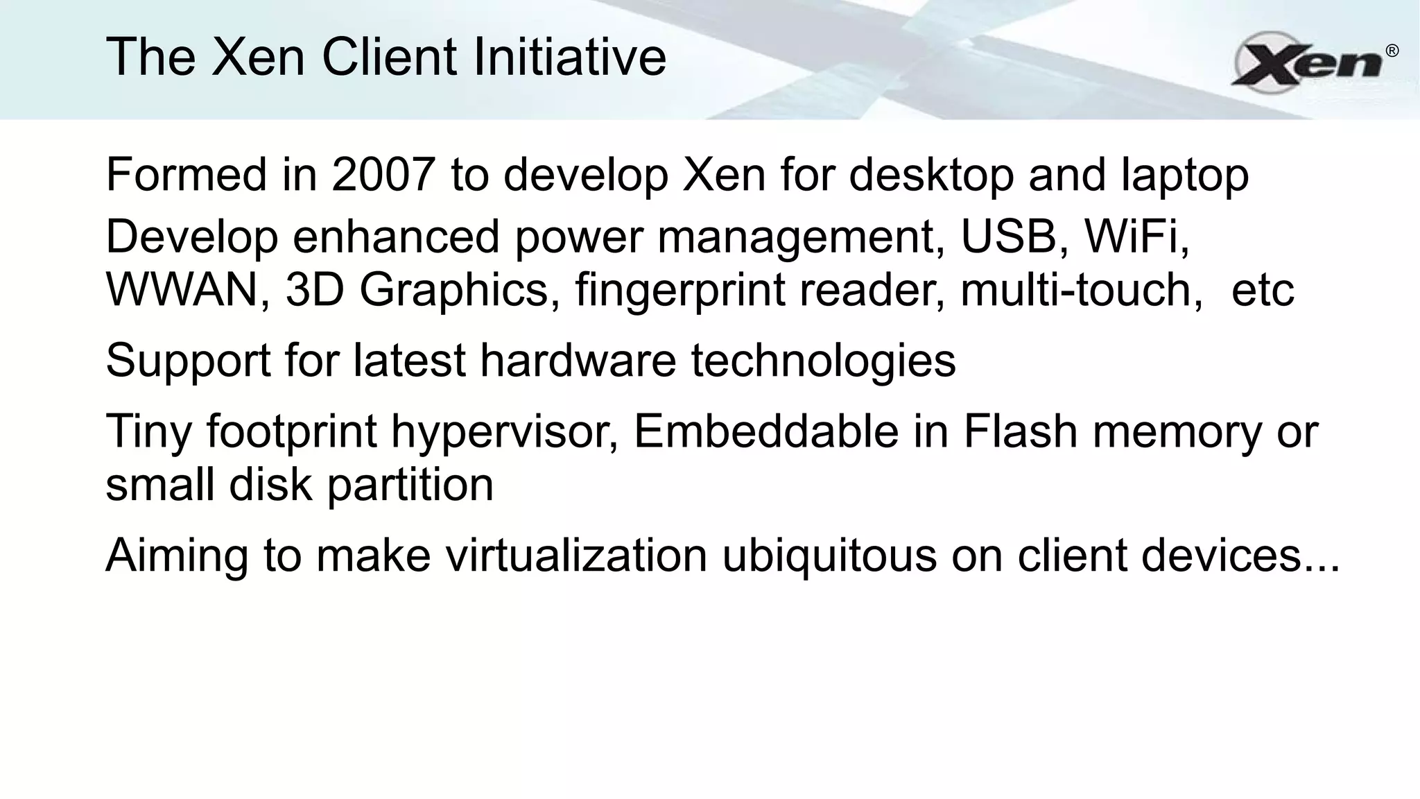 The Xen Client Initiative                                       ®




Formed in 2007 to develop Xen for desktop and laptop
Develop enhanced power management, USB, WiFi,
WWAN, 3D Graphics, fingerprint reader, multi-touch, etc
Support for latest hardware technologies
Tiny footprint hypervisor, Embeddable in Flash memory or
small disk partition
Aiming to make virtualization ubiquitous on client devices...
 