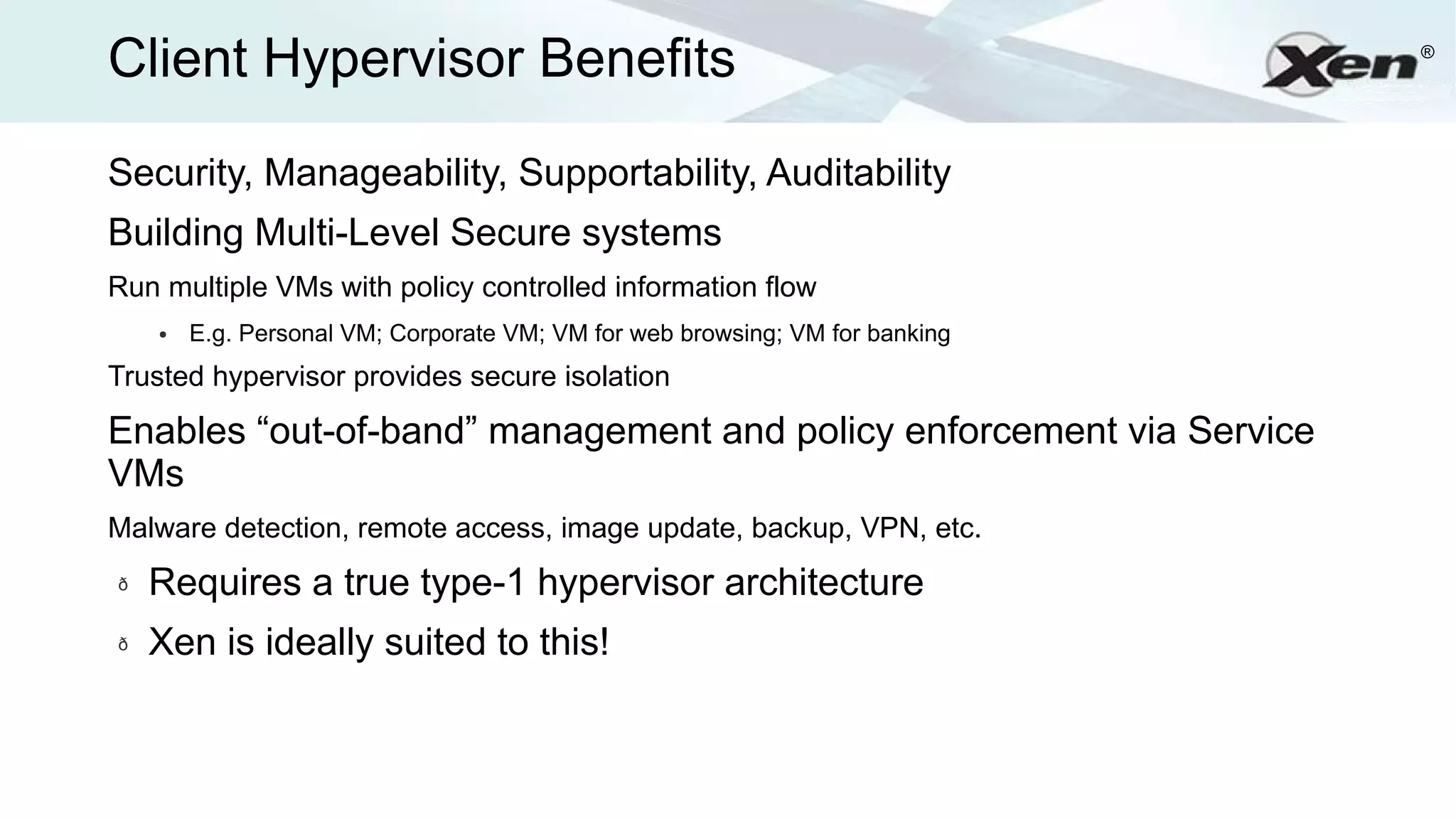 Client Hypervisor Benefits                                                    ®




Security, Manageability, Supportability, Auditability
Building Multi-Level Secure systems
Run multiple VMs with policy controlled information flow
    ●   E.g. Personal VM; Corporate VM; VM for web browsing; VM for banking
Trusted hypervisor provides secure isolation

Enables “out-of-band” management and policy enforcement via Service
VMs
Malware detection, remote access, image update, backup, VPN, etc.
ð   Requires a true type-1 hypervisor architecture
ð   Xen is ideally suited to this!
 