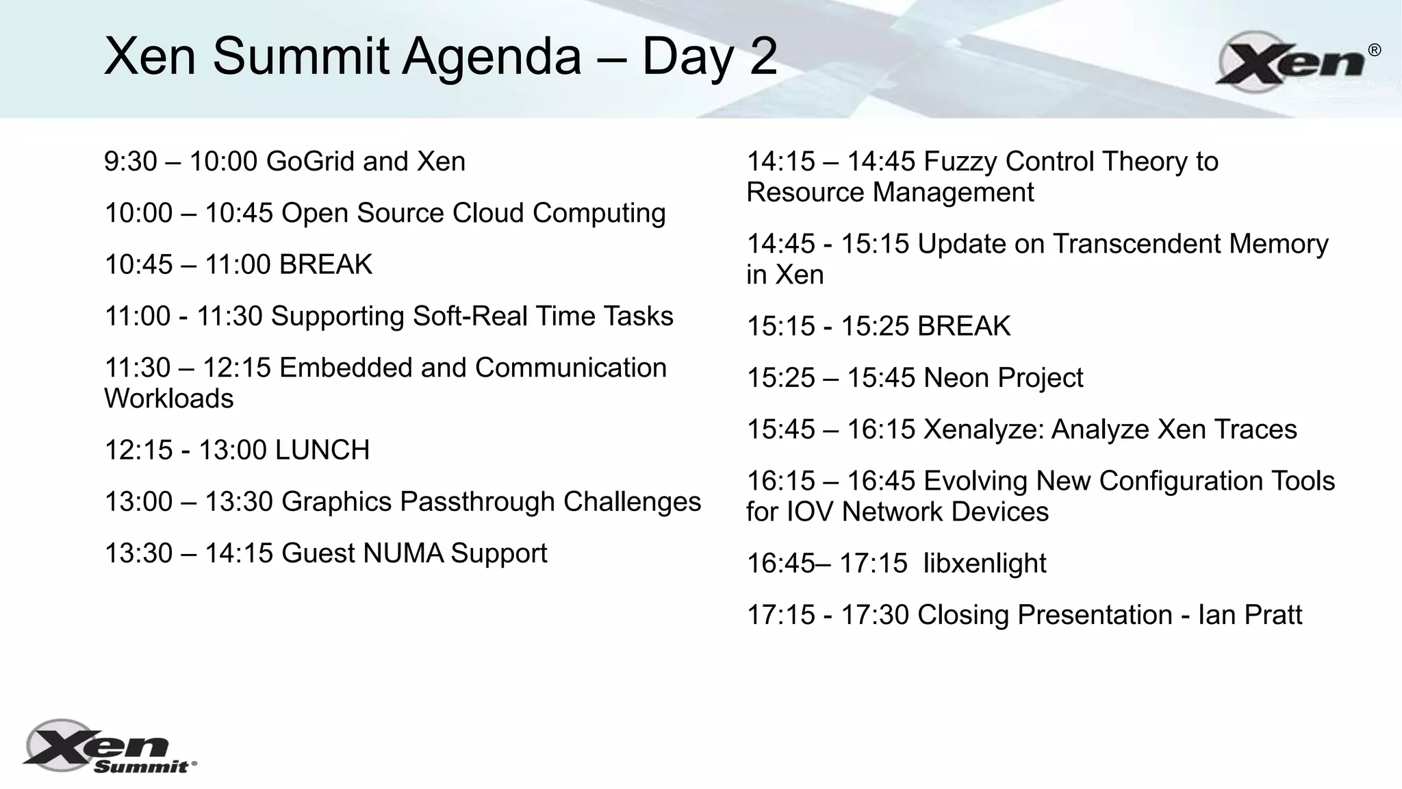 Xen Summit Agenda – Day 2                                                                        ®




9:30 – 10:00 GoGrid and Xen                     14:15 – 14:45 Fuzzy Control Theory to
                                                Resource Management
10:00 – 10:45 Open Source Cloud Computing
                                                14:45 - 15:15 Update on Transcendent Memory
10:45 – 11:00 BREAK                             in Xen
11:00 - 11:30 Supporting Soft-Real Time Tasks   15:15 - 15:25 BREAK
11:30 – 12:15 Embedded and Communication        15:25 – 15:45 Neon Project
Workloads
                                                15:45 – 16:15 Xenalyze: Analyze Xen Traces
12:15 - 13:00 LUNCH
                                                16:15 – 16:45 Evolving New Configuration Tools
13:00 – 13:30 Graphics Passthrough Challenges   for IOV Network Devices
13:30 – 14:15 Guest NUMA Support                16:45– 17:15 libxenlight
                                                17:15 - 17:30 Closing Presentation - Ian Pratt
 