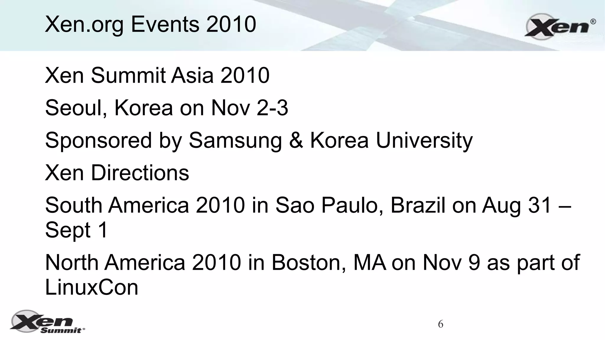 Xen.org Events 2010                                    ®




Xen Summit Asia 2010
Seoul, Korea on Nov 2-3
Sponsored by Samsung & Korea University
Xen Directions
South America 2010 in Sao Paulo, Brazil on Aug 31 –
Sept 1
North America 2010 in Boston, MA on Nov 9 as part of
LinuxCon
                                      6
 