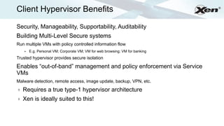 Client Hypervisor Benefits                                                    ®




Security, Manageability, Supportability, Auditability
Building Multi-Level Secure systems
Run multiple VMs with policy controlled information flow
    ●   E.g. Personal VM; Corporate VM; VM for web browsing; VM for banking
Trusted hypervisor provides secure isolation

Enables “out-of-band” management and policy enforcement via Service
VMs
Malware detection, remote access, image update, backup, VPN, etc.
ð   Requires a true type-1 hypervisor architecture
ð   Xen is ideally suited to this!
 