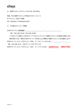 Page 10
⑥ 仮想デスクトップマシン (ホスト名: Win7PVS)
用途：PVS 仮想デスクトップ作成のマスターイメージ
IP アドレス：DHCP で取得
OS：Windows 7 Professional SP1
⑦ その他のネットワーク環境
DHCP IP アドレス配信範囲：____________________～____________________
（例：192.168.10.40～192.168.10.80）
※ 本ガイドでは新たに DHCP サーバーをセットアップして仮想デスクトップの配信に使用します。
競合を防ぐため、既存の DHCP サーバーが存在しない環境をご用意いただくことをお勧めします。
DHCP サーバースコープオプション「066 ブートサーバーホスト名」：____________________
（例：192.168.10.31 PVS サーバーの IP アドレス）
DHCP サーバースコープオプション「067 ブートファイル名」：ARDBP32.bin （固定名で設定）
 
