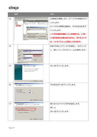 Page 19
画面 手順
13 [記憶域]を展開します。[ディスクの管理]をクリ
ックします。
[ディスクの初期化]画面は、そのまま[OK]をク
リックします。
※十分な容量を確保している環境では、13 項～
20 項の設定の必要はありません。本テキストで
は、E:ドライブとして設定して行きます。
14 追加で作成したディスクを選択し、右クリック
し、[新しいシンプルボリューム]を選択します。
15 [次へ]をクリックします。
16 そのまま[次へ]をクリックします。
17 割り当てるドライブ文字を設定します。
[例：E ]
[次へ]をクリックします。
 