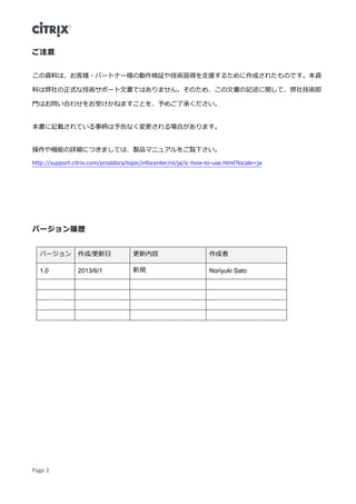 Page 2
ご注意
この資料は、お客様・パートナー様の動作検証や技術習得を支援するために作成されたものです。本資
料は弊社の正式な技術サポート文書ではありません。そのため、この文書の記述に関して、弊社技術部
門はお問い合わせをお受けかねますことを、予めご了承ください。
本書に記載されている事柄は予告なく変更される場合があります。
操作や機能の詳細につきましては、製品マニュアルをご覧下さい。
http://support.citrix.com/proddocs/topic/infocenter/nl/ja/ic-how-to-use.html?locale=ja
バージョン履歴
バージョン 作成/更新日 更新内容 作成者
1.0 2013/6/1 新規 Noriyuki Sato
 