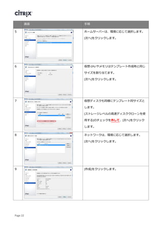Page 22
画面 手順
5 ホームサーバーは、環境に応じて選択します。
[次へ]をクリックします。
6 仮想 CPU やメモリはテンプレート作成時と同じ
サイズを割り当てます。
[次へ]をクリックします。
7 仮想ディスクも同様にテンプレート同サイズと
します。
[ストレージレベルの高速ディスククローンを使
用する]のチェックを外して、[次へ]をクリック
します。
8 ネットワークは、環境に応じて選択します。
[次へ]をクリックします。
9 [作成]をクリックします。
 