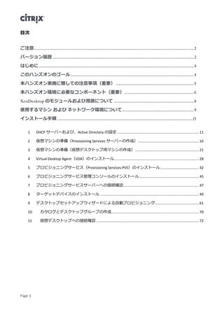 Page 3
目次
ご注意........................................................................................................................................2
バージョン履歴 ........................................................................................................................2
はじめに....................................................................................................................................4
このハンズオンのゴール.........................................................................................................4
本ハンズオン実施に際しての注意事項（重要） ..................................................................5
本ハンズオン環境に必要なコンポーネント（重要）...........................................................6
XenDesktop のモジュールおよび用語について ....................................................................8
使用するマシン および ネットワーク環境について.............................................................9
インストール手順 ...................................................................................................................11
DHCP サーバーおよび、Active Directory の設定 .................................................................................. 111
仮想マシンの準備（Provisioning Services サーバーの作成）............................................................. 162
仮想マシンの準備（仮想デスクトップ用マシンの作成）................................................................ 213
Virtual Desktop Agent（VDA）のインストール..................................................................................... 284
プロビジョニングサービス（Provisioning Services:PVS）のインストール....................................... 325
プロビジョニングサービス管理コンソールのインストール............................................................ 456
プロビジョニングサービスサーバーへの接続確認............................................................................ 477
ターゲットデバイスのインストール ................................................................................................... 498
デスクトップセットアップウィザードによる自動プロビジョニング............................................ 619
カタログとデスクトップグループの作成........................................................................................ 7010
仮想デスクトップへの接続確認 ....................................................................................................... 7211
 