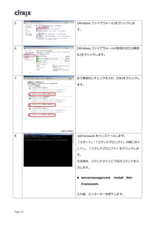 Page 33
5 [Windows ファイアウォール]をクリックしま
す。
6 [Windows ファイアウォールの有効化または無効
化]をクリックします。
7 全て無効化にチェックを入れ、[OK]をクリックし
ます。
8 .NetFramework をインストールします。
「スタート」-「コマンドプロンプト」の順にポイ
ントし、「コマンドプロンプト」をクリックしま
す。
引き続き、コマンドラインに下記のコマンドを入
力します。
 servermanagercmd -install Net-
Framework
入力後、エンターキーを押下します。
 