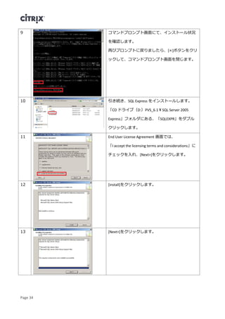 Page 34
9 コマンドプロンプト画面にて、インストール状況
を確認します。
再びプロンプトに戻りましたら、[×]ボタンをクリ
ックして、コマンドプロンプト画面を閉じます。
10 引き続き、SQL Express をインストールします。
「CD ドライブ（D:）PVS_6.1￥SQL Server 2005
Express」フォルダにある、「SQLEXPR」をダブル
クリックします。
11 End User License Agreement 画面では、
「I accept the licensing terms and considerations」に
チェックを入れ、[Next>]をクリックします。
12 [install]をクリックします。
13 [Next>]をクリックします。
 