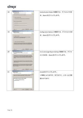 Page 36
18 Authentication Mode の画面では、デフォルトのま
ま、[Next>]をクリックします。
19 Configuration Options の画面では、デフォルトのま
ま、[Next>]をクリックします。
20 Error and Usage Report Setting の画面では、デフォ
ルトのまま、[Next>]をクリックします。
21 [Install]をクリックします。
※環境によりますが、完了までに、5 分～10 分程
度かかります。
 