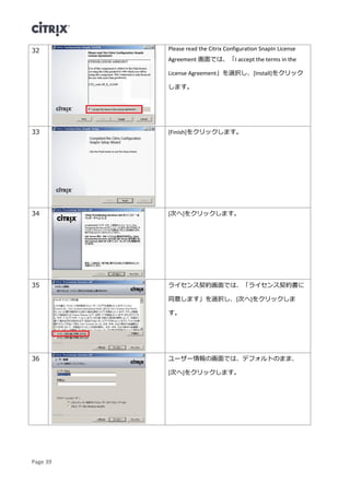 Page 39
32 Please read the Citrix Configuration SnapIn License
Agreement 画面では、「I accept the terms in the
License Agreement」を選択し、[Install]をクリック
します。
33 [Finish]をクリックします。
34 [次へ]をクリックします。
35 ライセンス契約画面では、「ライセンス契約書に
同意します」を選択し、[次へ]をクリックしま
す。
36 ユーザー情報の画面では、デフォルトのまま、
[次へ]をクリックします。
 