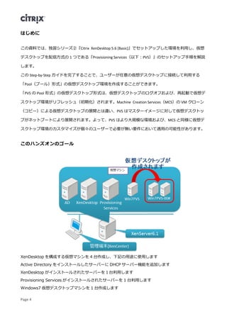 Page 4
はじめに
この資料では、独習シリーズ②『Citrix XenDesktop 5.6 [Basic]』でセットアップした環境を利用し、仮想
デスクトップを配信方式の 1 つである『Provisioning Services（以下：PVS）』のセットアップ手順を解説
します。
この Step-by-Step ガイドを完了することで、ユーザーが任意の仮想デスクトップに接続して利用する
「Pool（プール）形式」の仮想デスクトップ環境を作成することができます。
「PVS の Pool 形式」の仮想デスクトップ形式は、仮想デスクトップのログオフおよび、再起動で仮想デ
スクトップ環境がリフレッシュ（初期化）されます。Machine Creation Services（MCS）の VM クローン
（コピー）による仮想デスクトップの展開とは違い、PVS はマスターイメージに対して仮想デスクトッ
プがネットブートにより展開されます。よって、PVS はより大規模な環境および、MCS と同様に仮想デ
スクトップ環境のカスタマイズが個々のユーザーで必要が無い要件において適用の可能性があります。
このハンズオンのゴール
XenDesktop を構成する仮想マシンを 4 台作成し、下記の用途に使用します
Active Directory をインストールしたサーバーに DHCP サーバー機能を追加します
XenDesktop がインストールされたサーバーを１台利用します
Provisioning Services がインストールされたサーバーを 1 台利用します
Windows7 仮想デスクトップマシンを 1 台作成します
 