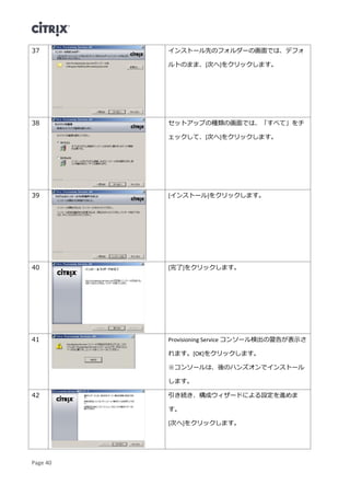 Page 40
37 インストール先のフォルダーの画面では、デフォ
ルトのまま、[次へ]をクリックします。
38 セットアップの種類の画面では、「すべて」をチ
ェックして、[次へ]をクリックします。
39 [インストール]をクリックします。
40 [完了]をクリックします。
41 Provisioning Service コンソール検出の警告が表示さ
れます。[OK]をクリックします。
※コンソールは、後のハンズオンでインストール
します。
42 引き続き、構成ウィザードによる設定を進めま
す。
[次へ]をクリックします。
 