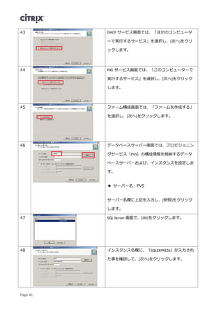 Page 41
43 DHCP サービス画面では、「ほかのコンピュータ
ーで実行するサービス」を選択し、[次へ]をクリ
ックします。
44 PXE サービス画面では、「このコンピューターで
実行するサービス」を選択し、[次へ]をクリック
します。
45 ファーム構成画面では、「ファームを作成する」
を選択し、[次へ]をクリックします。
46 データベースサーバー画面では、プロビジョニン
グサービス（PVS）の構成情報を格納するデータ
ベースサーバーおよび、インスタンスを設定しま
す。
 サーバー名：PVS
サーバー名欄に上記を入力し、[参照]をクリック
します。
47 SQL Server 画面で、[OK]をクリックします。
48 インスタンス名欄に、「SQLEXPRESS」が入力され
た事を確認して、[次へ]をクリックします。
 