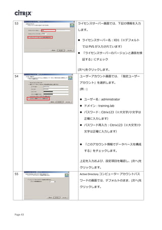 Page 43
53 ライセンスサーバー画面では、下記の情報を入力
します。
 ライセンスサーバー名：XD1（※デフォルト
では PVS が入力されています）
 「ライセンスサーバーのバージョンと通信を検
証する」にチェック
[次へ]をクリックします。
54 ユーザーアカウント画面では、「指定ユーザー
アカウント」を選択します。
[例：]
 ユーザー名：administrator
 ドメイン：training.lab
 パスワード：Citrix123（※大文字/小文字は
正確に入力します）
 パスワード再入力：Citrix123（※大文字/小
文字は正確に入力します）
 「このアカウント情報でデータベースを構成
する」をチェックします。
上記を入力および、設定項目を確認し、[次へ]を
クリックします。
55 Active Directory コンピューター アカウントパス
ワードの画面では、デフォルトのまま、[次へ]を
クリックします。
 