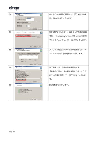 Page 44
56 ネットワーク通信の画面では、デフォルトのま
ま、[次へ]をクリックします。
57 TFTP オプションとブートストラップの場所画面
では、「Provisioning Services TFTP Service を使用
する」をチェックし、[次へ]をクリックします。
58 ストリーム配信サーバー起動一覧画面では、デ
フォルトのまま、[次へ]をクリックします。
59 完了画面では、概要内容を確認します。
「自動的にサービスを開始する」がチェックさ
れている事を確認して、[完了]をクリックしま
す。
60 [完了]をクリックします。
 
