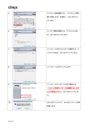 Page 50
5 ライセンス契約画面では、「ライセンス契約
書に同意します」を選択し、[次へ]をクリッ
クします。
6 ユーザー情報の画面では、デフォルトのま
ま、[次へ]をクリックします。
7 インストール先のフォルダーの画面では、デ
フォルトのまま、[次へ]をクリックします。
8 [インストール]をクリックします。
9 インストールウィザードの完了画面では、
「イメージ作成ウィザードを起動する」のチ
ェックを外してから、[完了]をクリックしま
す。
10 [はい]をクリックして、Win7PVS イメージを再
起動します。
 