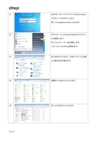 Page 51
11 Win7PVS イメージへドメインの Administrator
アカウントでログオンします
[例：trainingadministrator / Citrix123]
12 ダウンロードした Hotfix CPVS61017 のファイ
ルを適用します。
次にコンピューター名を変更します。
[コントロールパネル]を開きます。
13 右上の[カテゴリ]から、[大きいアイコン]を選
んで表示を切り替えます。
14 [管理ツール]をクリックします。
15 [サービス]をクリックします。
 