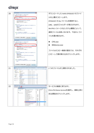 Page 53
20 ダウンロードした Hotfix CPVS61017 のファイ
ルを上書きコピーします。
CPVS61017 の Zip ファイルを解凍すると、
[x86]、[x64]のフォルダーが表示されます。
Win7PVS イメージの[システム種類]によって、
適用ファイルを使い分けます。下記の 2 ファ
イルを置き換えます。
 CMI.exe
 BNDevice.exe
ファイルのコピー画面の警告では、それぞれ
[コピーして置き換える]をクリックします。
21 2 つのファイルが上書きされました。
22 サービスの画面に戻ります。
[Citrix PVS Device Service]を選択し、画面上部に
ある[開始]をクリックします。
 