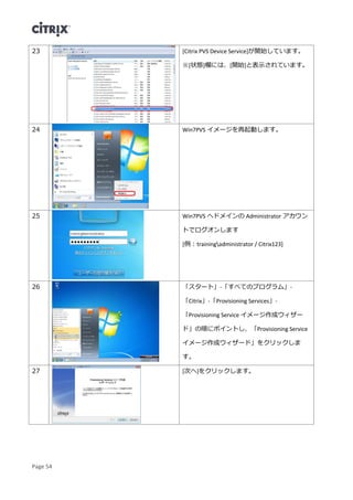 Page 54
23 [Citrix PVS Device Service]が開始しています。
※[状態]欄には、[開始]と表示されています。
24 Win7PVS イメージを再起動します。
25 Win7PVS へドメインの Administrator アカウン
トでログオンします
[例：trainingadministrator / Citrix123]
26 「スタート」-「すべてのプログラム」-
「Citrix」-「Provisioning Services」-
「Provisioning Service イメージ作成ウィザー
ド」の順にポイントし、「Provisioning Service
イメージ作成ウィザード」をクリックしま
す。
27 [次へ]をクリックします。
 