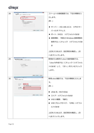 Page 55
28 ファームへの接続画面では、下記の情報を入
力します。
[例：]
 サーバー：192.168.10.31 ※PVS サー
バーの IP アドレス
 ポート：54321 ※デフォルトのまま
 資格情報：「現在の Windows 資格情報を
使用する」にチェック ※デフォルトのま
ま
上記を入力および、設定項目を確認し、[次
へ]をクリックします。
29 新規または既存の vDisk の選択画面では、
「vDisk を作成する」にチェック（※デフォル
トのまま）して、「次へ」ボタンをクリック
します。
30 新規 vDisk 画面では、下記の情報を入力しま
す。
[例：]
 vDisk 名：Win7vDisk
 ストア：※デフォルトのまま
 VHD の種類：「動的」
 VHD ブロックサイズ：「2MB」※デフォ
ルトのまま
上記を入力および、設定項目を確認し、[次
へ]をクリックします。
 