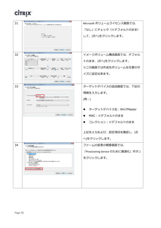 Page 56
31 Microsoft ボリュームライセンス画面では、
「なし」にチェック（※デフォルトのまま）
して、[次へ]をクリックします。
32 イメージボリューム構成画面では、デフォル
トのまま、[次へ]をクリックします。
※この画面では作成先ボリュームを任意のサ
イズに設定出来ます。
33 ターゲットデバイスの追加画面では、下記の
情報を入力します。
[例：]
 ターゲットデバイス名：Win7Master
 MAC：※デフォルトのまま
 コレクション：※デフォルトのまま
上記を入力および、設定項目を確認し、[次
へ]をクリックします。
34 ファームの変更の概要画面では、
「Provisioning Service のために最適化」ボタン
をクリックします。
 