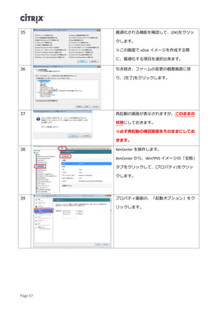 Page 57
35 最適化される機能を確認して、[OK]をクリッ
クします。
※この画面で vDisk イメージを作成する際
に、最適化する項目を選択出来ます。
36 引き続き、ファームの変更の概要画面に戻
り、[完了]をクリックします。
37 再起動の画面が表示されますが、このままの
状態にしておきます。
※必ず再起動の確認画面をそのままにしてお
きます。
38 XenCenter を操作します。
XenCenter から、Win7PVS イメージの「全般」
タブをクリックして、[プロパティ]をクリッ
クします。
39 プロパティ画面の、「起動オプション」をク
リックします。
 