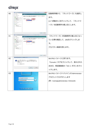 Page 58
40 起動順序欄から、「ネットワーク」を選択し
ます。
[上へ移動]を 2 回クリックして、「ネットワ
ーク」を起動順序の最上位にします。
41 「ネットワーク」が起動順序の最上位になっ
ている事を確認して、[OK]をクリックしま
す。
プロパティ画面を閉じます。
42 Win7PVS イメージに戻ります。
「Console」タブをクリックして、表示された
ままの、再起動画面の「はい」ボタンをクリ
ックします。
43 Win7PVS イメージへドメインの Administrator
アカウントでログオンします
[例：trainingadministrator / Citrix123]
 