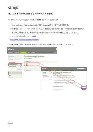 Page 6
本ハンズオン環境に必要なコンポーネント（重要）
 Citrix Provisioning Services 6.1 評価用インストールメディア
「Citrix XenServer、Citrix XenDesktop」と同じ Download サイトから入手可能です。
※評価用インストールメディアは、My Account を作成してからダウンロード可能になるまで数日のタ
イムラグが発生します。お急ぎの方は下記の Citrix パートナー各社様より入手してください。
・シトリックスのパートナーを選ぶ
http://www.citrix.co.jp/partners/find.html
ファイルサイズが 1.2GB ありますので、なるべく早い回線でダウンロードしてください。
 