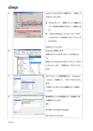Page 62
5 vDisk ファイルプロパティ画面では、「全般」タ
ブをクリックします。
 アクセスモード：「標準イメージ（複数デバ
イス、読み取り専用アクセス）」を選択しま
す。
 「Active Directory コンピューター アカウ
ントのパスワードを有効にする」にチェック
を入れます。
[OK]をクリックします。
6 XenCenter を操作します。
仮想デスクトップのテンプレートを作成しま
す。
使用している XenServer をクリックして、右クリ
ックメニューから、「新規 VM…」をクリックし
ます。
7 VM テンプレートの選択画面では、「Windows7
（32-bit）」を選択して、「次へ」をクリックし
ます。
※利用しているシステムの種類によって選択し
て下さい。
8 新規仮想マシンの名前画面では、名前欄に下記
の情報を入力します。
[例：]
 名前：Win7PVS-Template
[次へ]をクリックします。
 