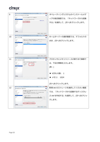 Page 63
9 オペレーティングシステムのインストールメデ
ィアの指定画面では、「ネットワークから起動
する」を選択して、[次へ]をクリックします。
10 ホームサーバーの選択画面では、デフォルトの
まま、[次へ]をクリックします。
11 プロセッサとメモリリソースの割り当て画面で
は、下記の情報を入力します。
[例：]
 VCPU の数: 1
 メモリ: 1024
[次へ]をクリックします。
12 新規 VM のストレージを選択してください画面
では、「ネットワークから起動するディスクレ
ス VM を作成する」を選択して、[次へ]をクリッ
クします。
 