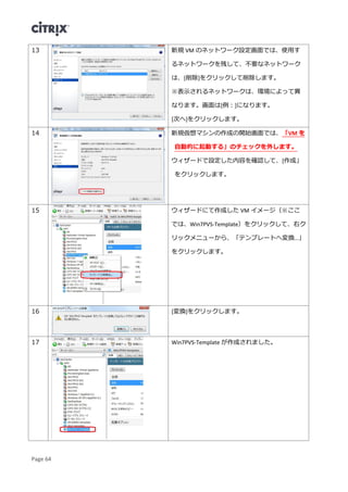 Page 64
13 新規 VM のネットワーク設定画面では、使用す
るネットワークを残して、不要なネットワーク
は、[削除]をクリックして削除します。
※表示されるネットワークは、環境によって異
なります。画面は[例：]になります。
[次へ]をクリックします。
14 新規仮想マシンの作成の開始画面では、「VM を
自動的に起動する」のチェックを外します。
ウィザードで設定した内容を確認して、[作成」
をクリックします。
15 ウィザードにて作成した VM イメージ（※ここ
では、Win7PVS-Template）をクリックして、右ク
リックメニューから、「テンプレートへ変換…」
をクリックします。
16 [変換]をクリックします。
17 Win7PVS-Template が作成されました。
 